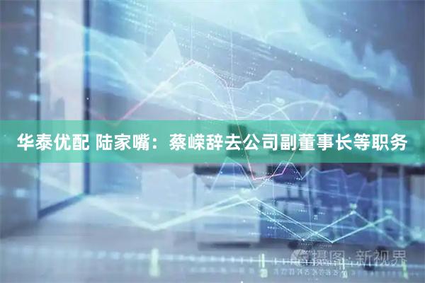 华泰优配 陆家嘴：蔡嵘辞去公司副董事长等职务