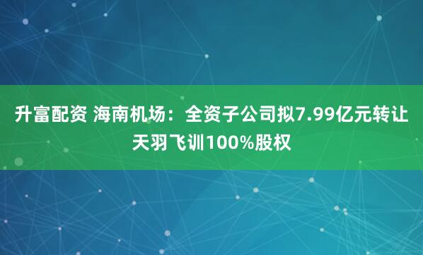 升富配资 海南机场：全资子公司拟7.99亿元转让天羽飞训100%股权