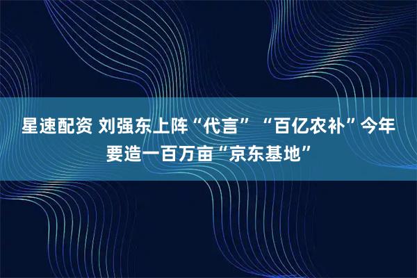 星速配资 刘强东上阵“代言” “百亿农补”今年要造一百万亩“京东基地”