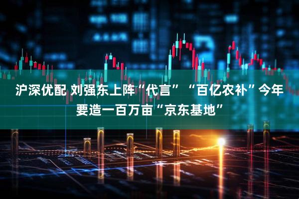 沪深优配 刘强东上阵“代言” “百亿农补”今年要造一百万亩“京东基地”