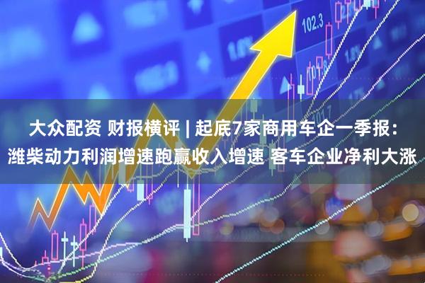 大众配资 财报横评 | 起底7家商用车企一季报：潍柴动力利润增速跑赢收入增速 客车企业净利大涨