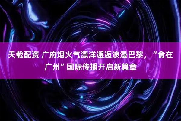 天载配资 广府烟火气漂洋邂逅浪漫巴黎，“食在广州”国际传播开启新篇章