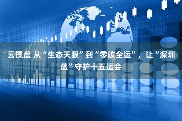 云操盘 从“生态天眼”到“零碳全运”，让“深圳蓝”守护十五运会