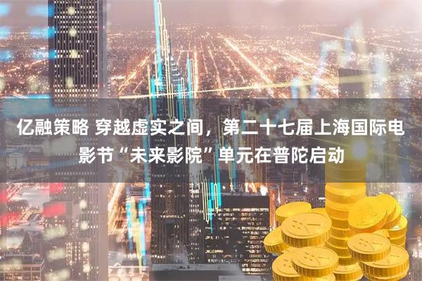 亿融策略 穿越虚实之间，第二十七届上海国际电影节“未来影院”单元在普陀启动