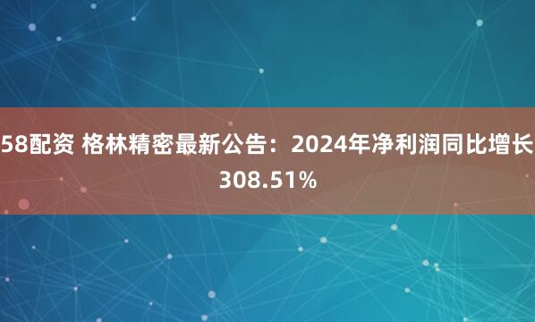 58配资 格林精密最新公告：2024年净利润同比增长308.51%
