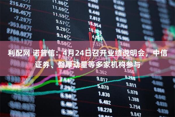 利配网 诺普信：4月24日召开业绩说明会，中信证券、磐厚动量等多家机构参与