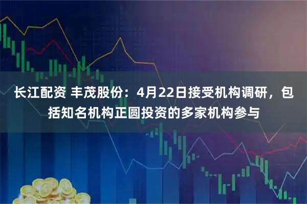 长江配资 丰茂股份：4月22日接受机构调研，包括知名机构正圆投资的多家机构参与