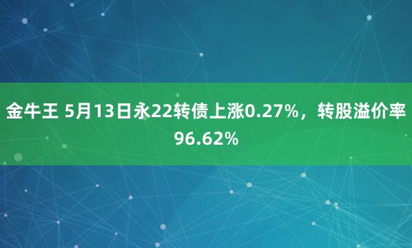 金牛王 5月13日永22转债上涨0.27%，转股溢价率96.62%