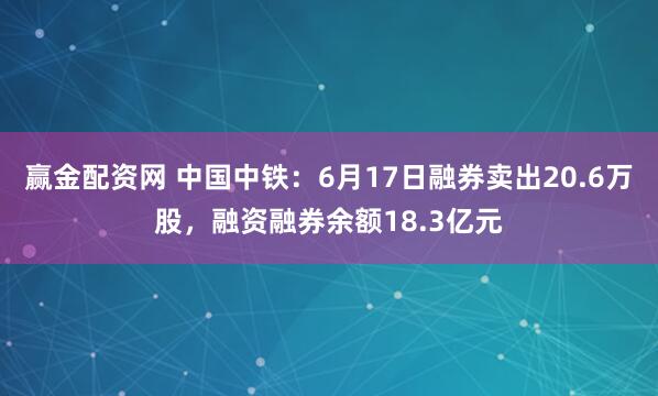 赢金配资网 中国中铁：6月17日融券卖出20.6万股，融资融券余额18.3亿元