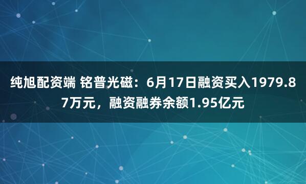 纯旭配资端 铭普光磁：6月17日融资买入1979.87万元，融资融券余额1.95亿元