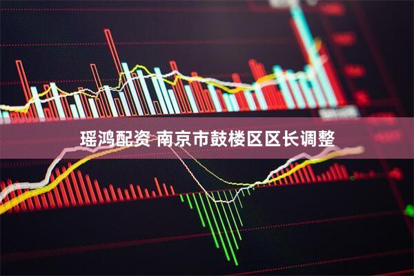 瑶鸿配资 南京市鼓楼区区长调整