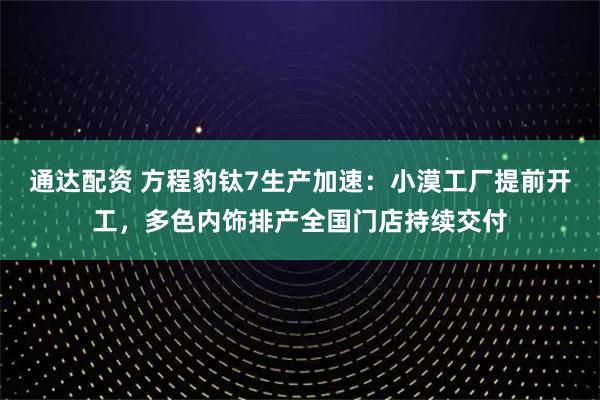 通达配资 方程豹钛7生产加速：小漠工厂提前开工，多色内饰排产全国门店持续交付