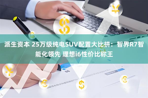 派生资本 25万级纯电SUV配置大比拼：智界R7智能化领先 理想i6性价比称王