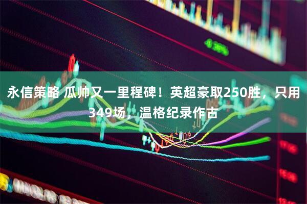 永信策略 瓜帅又一里程碑！英超豪取250胜，只用349场，温格纪录作古
