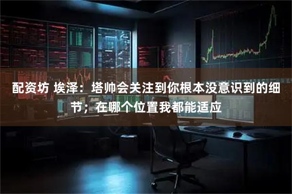 配资坊 埃泽：塔帅会关注到你根本没意识到的细节；在哪个位置我都能适应