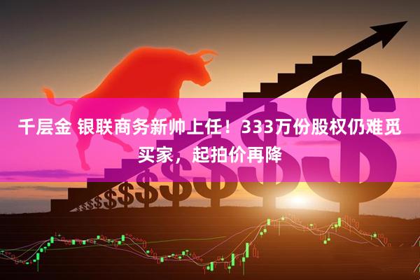 千层金 银联商务新帅上任！333万份股权仍难觅买家，起拍价再降