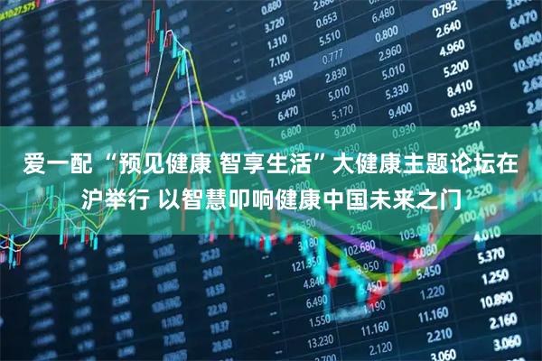爱一配 “预见健康 智享生活”大健康主题论坛在沪举行 以智慧叩响健康中国未来之门