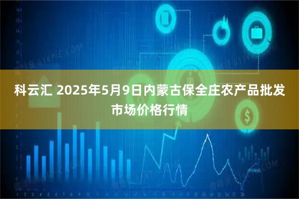 科云汇 2025年5月9日内蒙古保全庄农产品批发市场价格行情