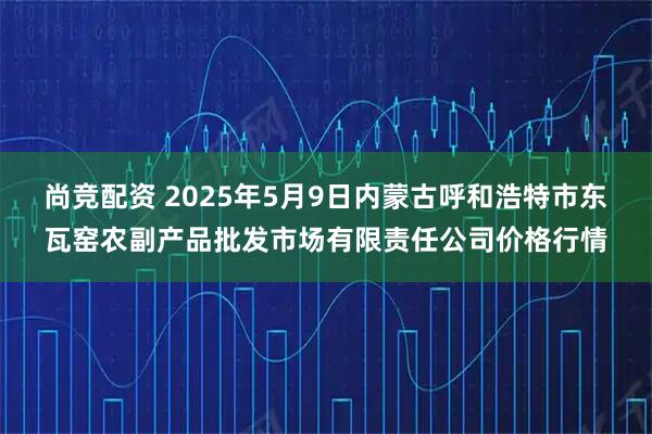 尚竞配资 2025年5月9日内蒙古呼和浩特市东瓦窑农副产品批发市场有限责任公司价格行情