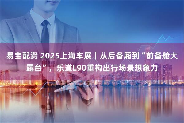 易宝配资 2025上海车展｜从后备厢到“前备舱大露台”，乐道L90重构出行场景想象力