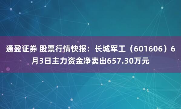 通盈证券 股票行情快报：长城军工（601606）6月3日主力资金净卖出657.30万元
