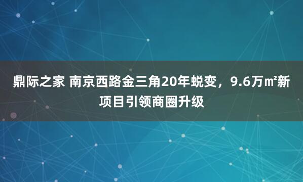 鼎际之家 南京西路金三角20年蜕变，9.6万㎡新项目引领商圈升级