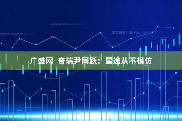 广盛网  奇瑞尹同跃：星途从不模仿