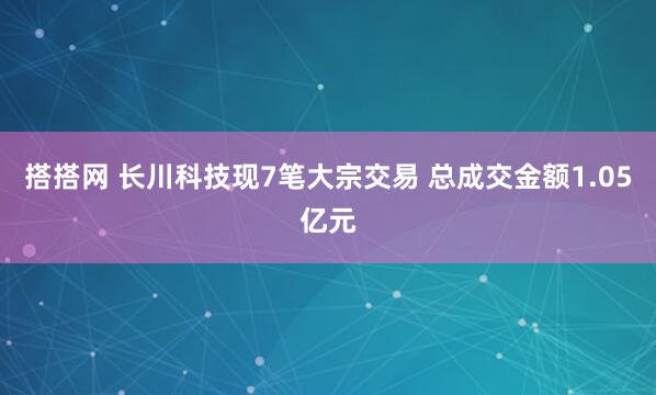 搭搭网 长川科技现7笔大宗交易 总成交金额1.05亿元