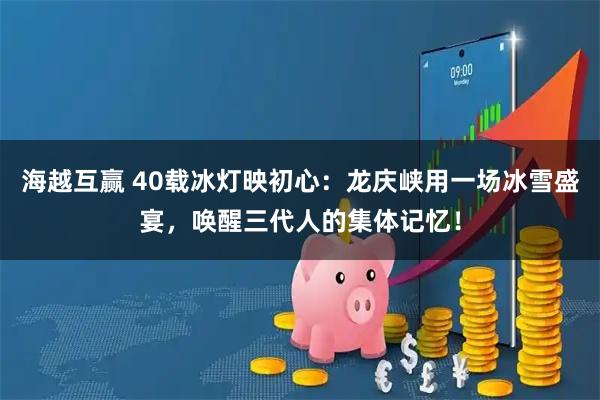 海越互赢 40载冰灯映初心：龙庆峡用一场冰雪盛宴，唤醒三代人的集体记忆！