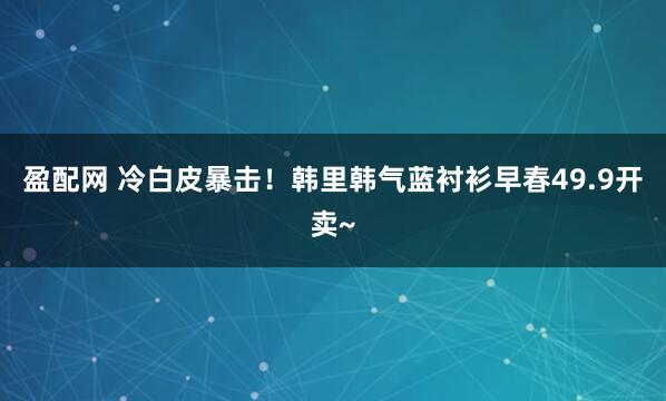 盈配网 冷白皮暴击！韩里韩气蓝衬衫早春49.9开卖~