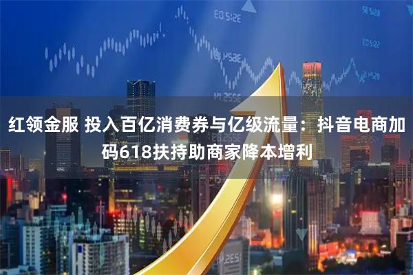红领金服 投入百亿消费券与亿级流量：抖音电商加码618扶持助商家降本增利
