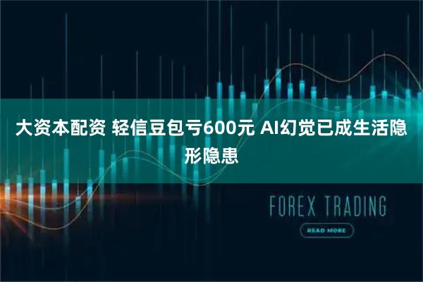 大资本配资 轻信豆包亏600元 AI幻觉已成生活隐形隐患