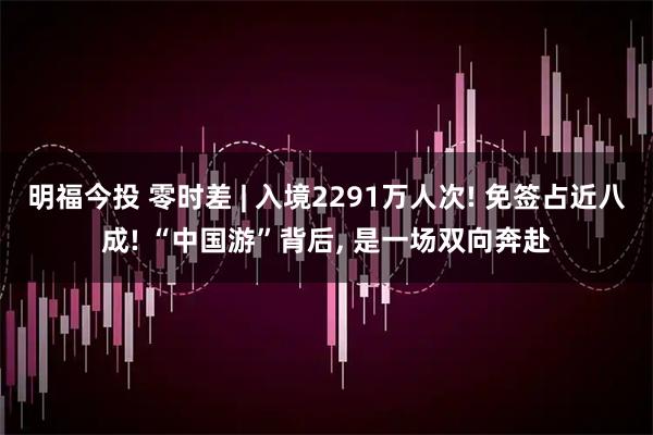 明福今投 零时差 | 入境2291万人次! 免签占近八成! “中国游”背后, 是一场双向奔赴