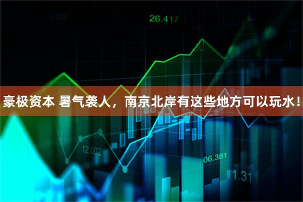 豪极资本 暑气袭人，南京北岸有这些地方可以玩水！