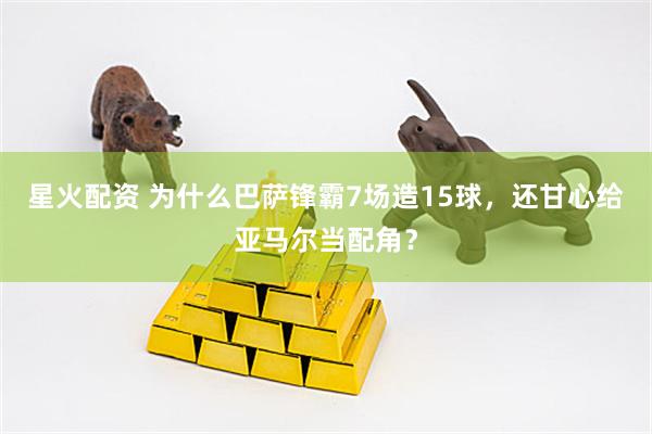 星火配资 为什么巴萨锋霸7场造15球，还甘心给亚马尔当配角？